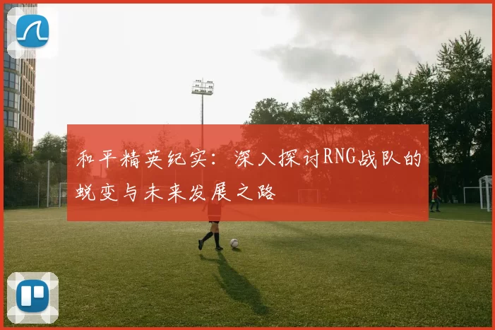 和平精英纪实：深入探讨RNG战队的蜕变与未来发展之路