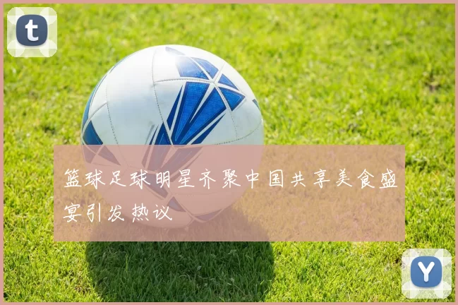 篮球足球明星齐聚中国共享美食盛宴引发热议