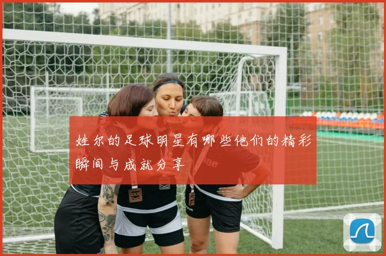 姓尔的足球明星有哪些他们的精彩瞬间与成就分享