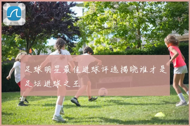 足球明星最佳进球评选揭晓谁才是足坛进球之王