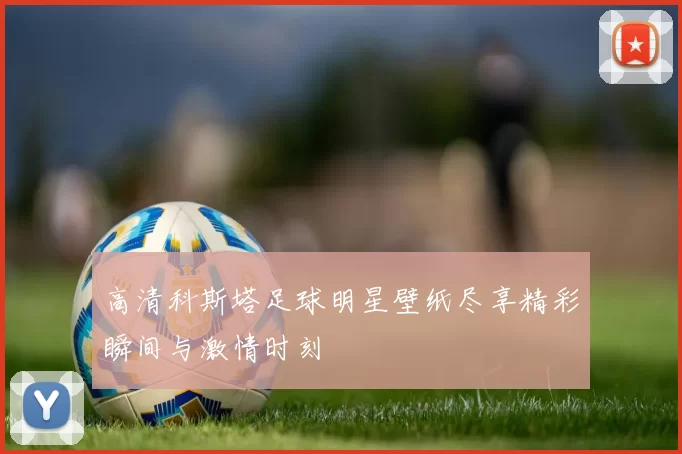 高清科斯塔足球明星壁纸尽享精彩瞬间与激情时刻