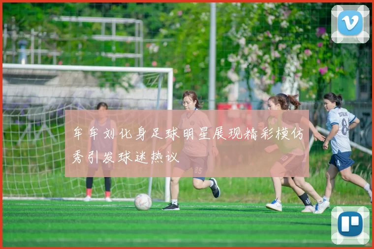 牟牟刘化身足球明星展现精彩模仿秀引发球迷热议