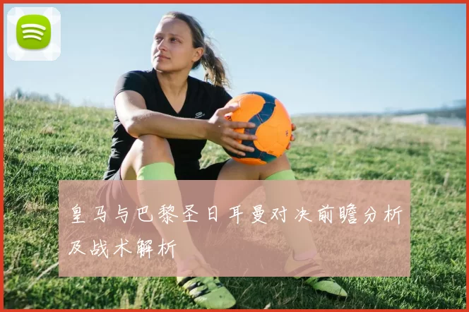皇马与巴黎圣日耳曼对决前瞻分析及战术解析