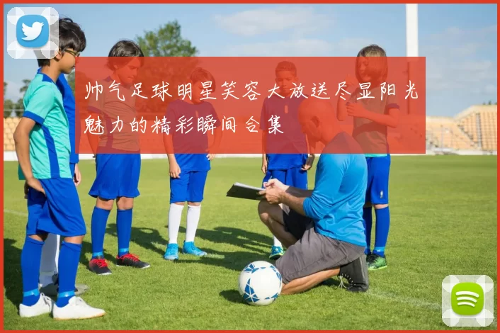 帅气足球明星笑容大放送尽显阳光魅力的精彩瞬间合集