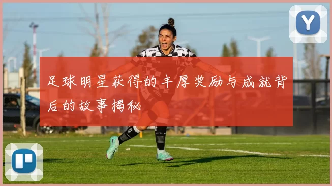 足球明星获得的丰厚奖励与成就背后的故事揭秘