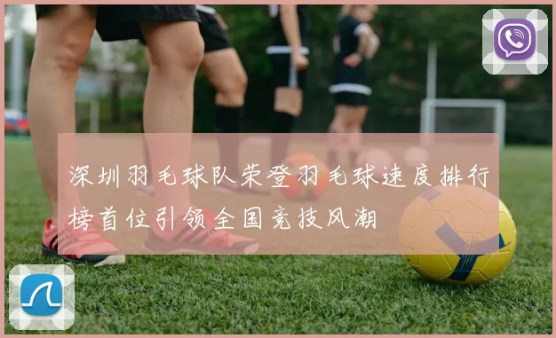 深圳羽毛球队荣登羽毛球速度排行榜首位引领全国竞技风潮
