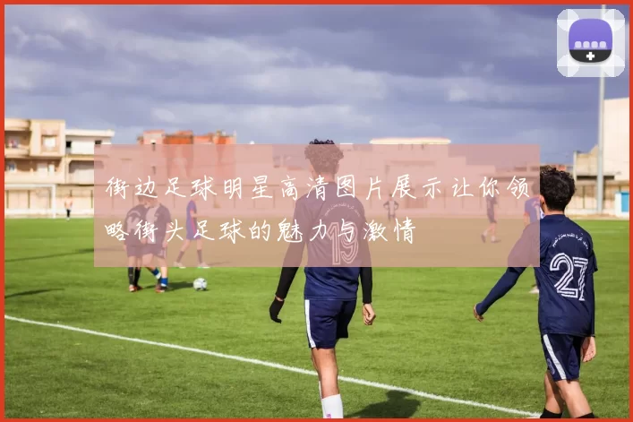 街边足球明星高清图片展示让你领略街头足球的魅力与激情