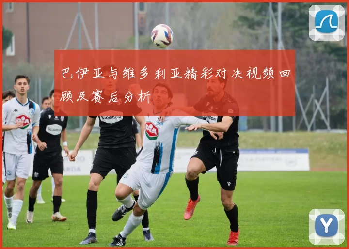 巴伊亚与维多利亚精彩对决视频回顾及赛后分析