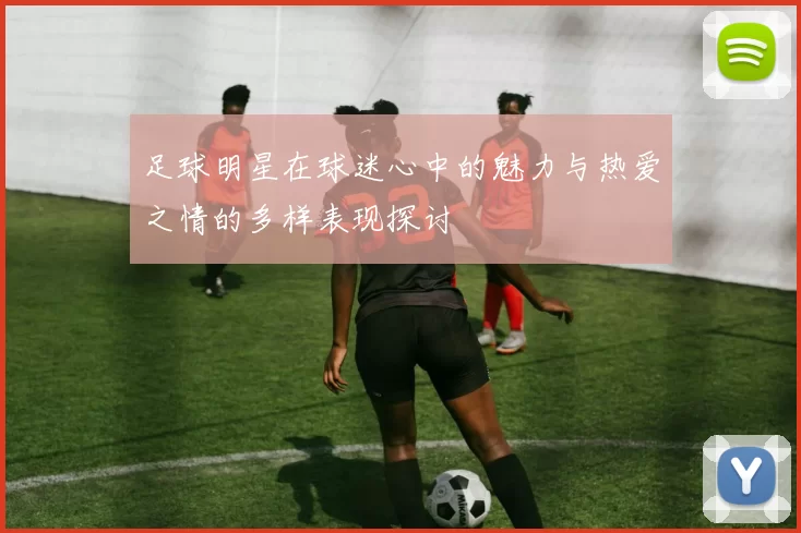 足球明星在球迷心中的魅力与热爱之情的多样表现探讨