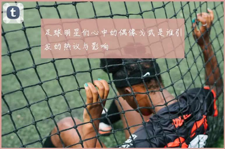 足球明星们心中的偶像戈武是谁引发的热议与影响