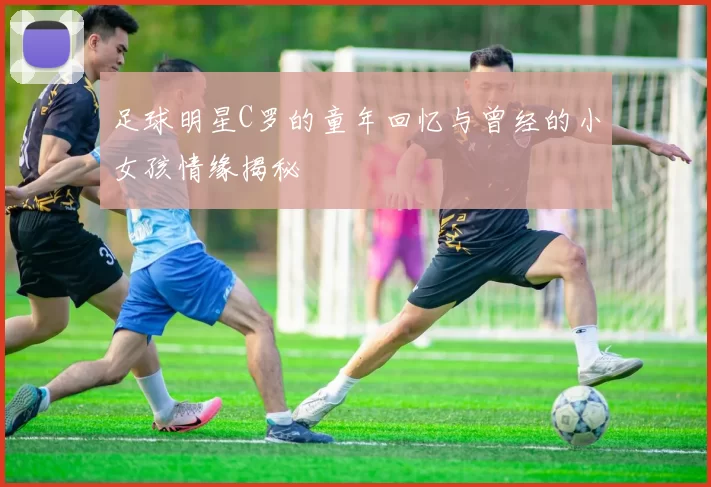 足球明星C罗的童年回忆与曾经的小女孩情缘揭秘