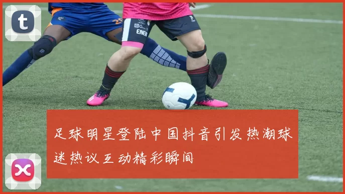 足球明星登陆中国抖音引发热潮球迷热议互动精彩瞬间