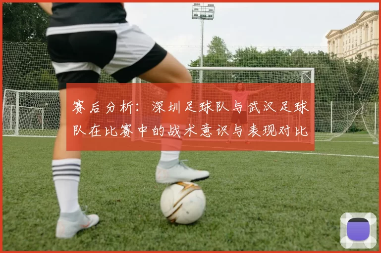 赛后分析：深圳足球队与武汉足球队在比赛中的战术意识与表现对比