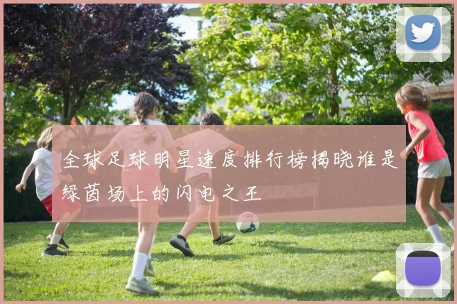 全球足球明星速度排行榜揭晓谁是绿茵场上的闪电之王