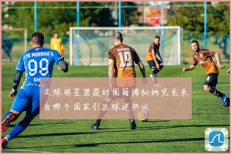 足球明星碧霞的国籍揭秘她究竟来自哪个国家引发球迷热议