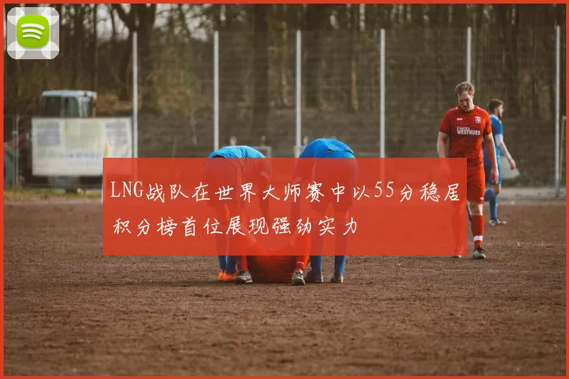 LNG战队在世界大师赛中以55分稳居积分榜首位展现强劲实力