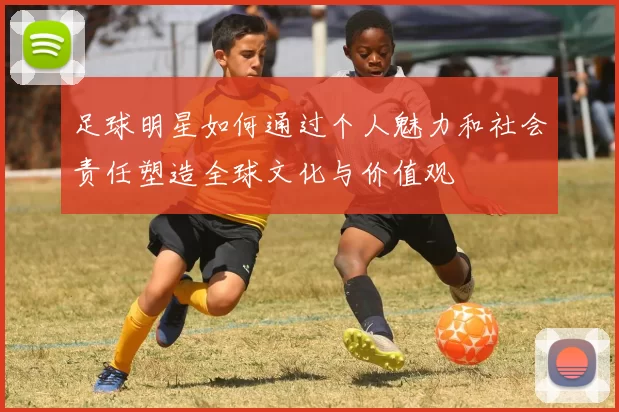 足球明星如何通过个人魅力和社会责任塑造全球文化与价值观