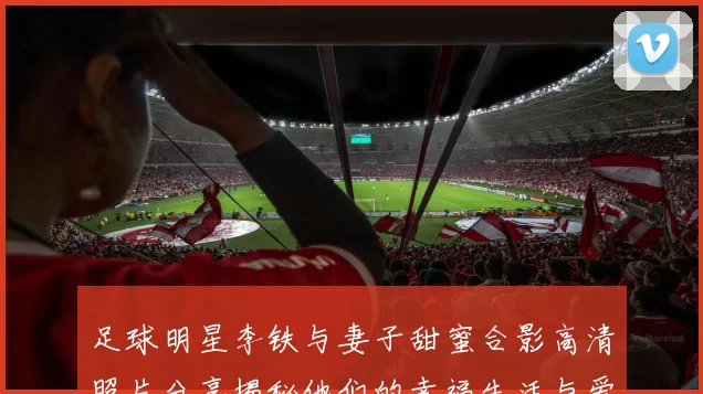 足球明星李铁与妻子甜蜜合影高清照片分享揭秘他们的幸福生活与爱情故事