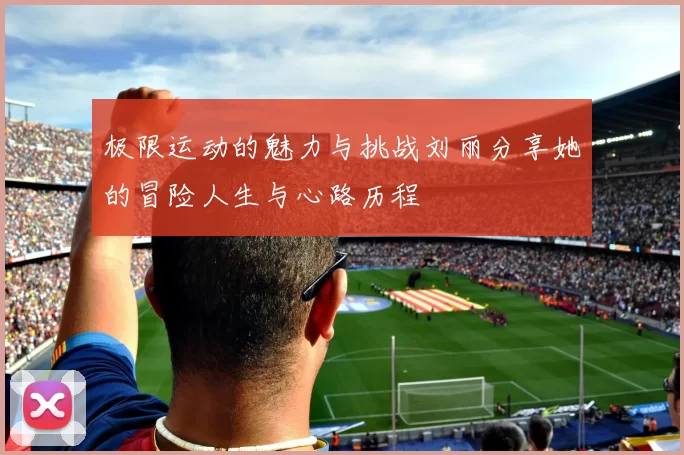 极限运动的魅力与挑战刘丽分享她的冒险人生与心路历程