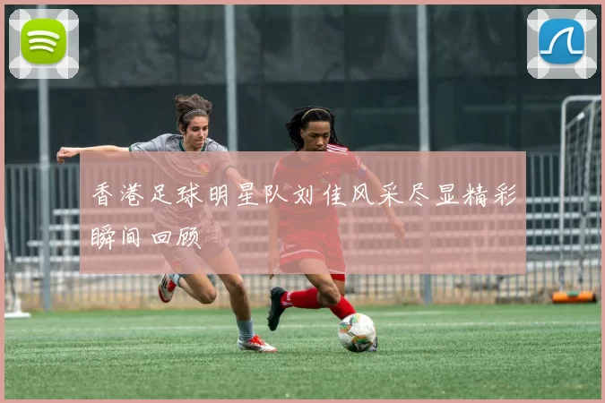 香港足球明星队刘佳风采尽显精彩瞬间回顾