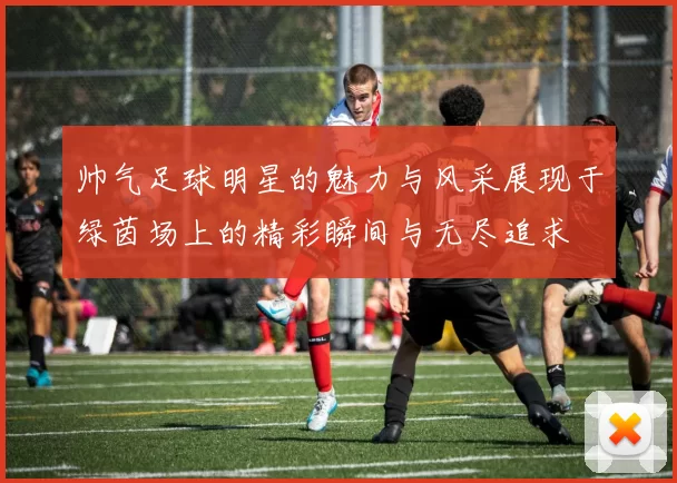 帅气足球明星的魅力与风采展现于绿茵场上的精彩瞬间与无尽追求