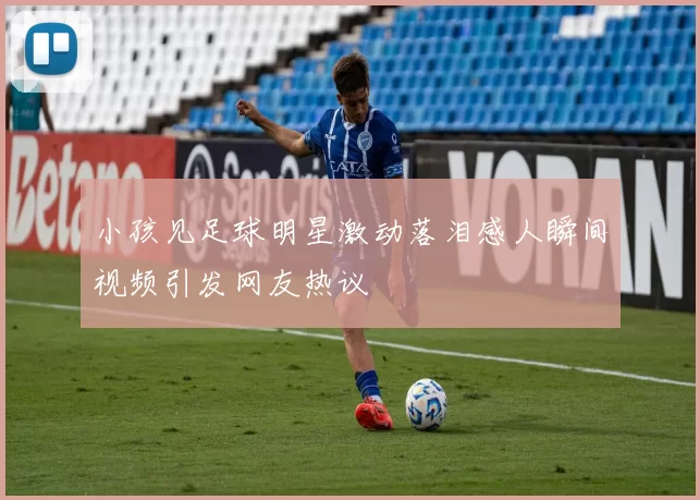 小孩见足球明星激动落泪感人瞬间视频引发网友热议