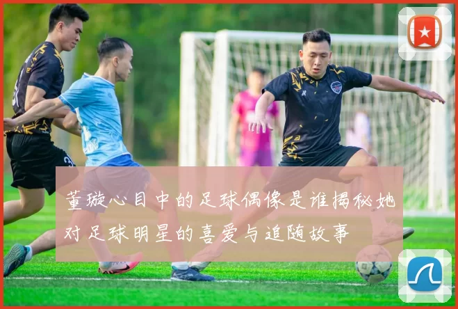 董璇心目中的足球偶像是谁揭秘她对足球明星的喜爱与追随故事