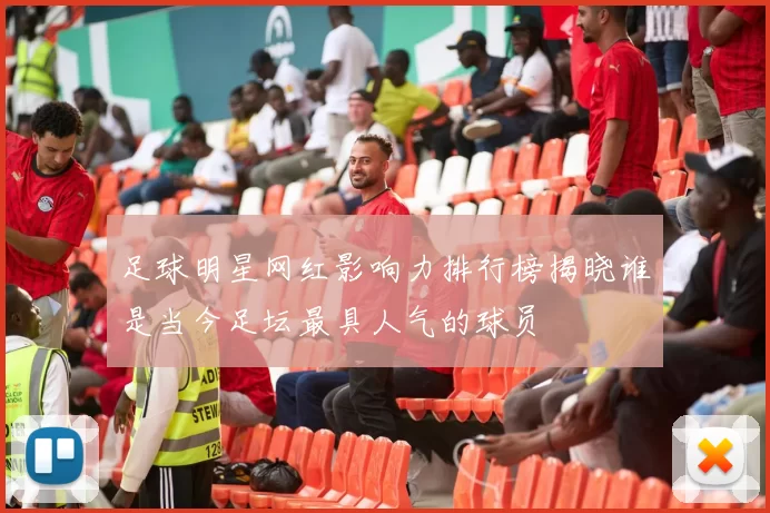 足球明星网红影响力排行榜揭晓谁是当今足坛最具人气的球员
