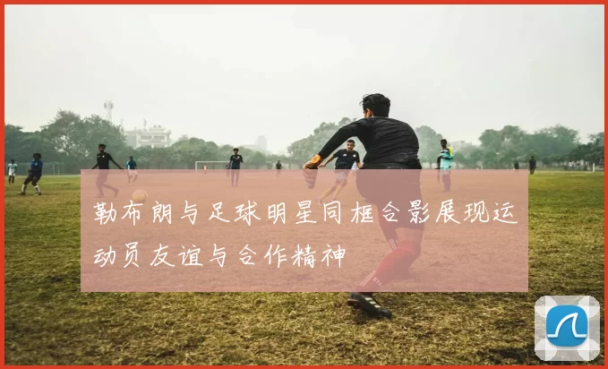 勒布朗与足球明星同框合影展现运动员友谊与合作精神