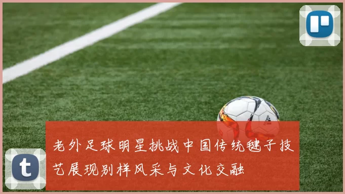 老外足球明星挑战中国传统毽子技艺展现别样风采与文化交融