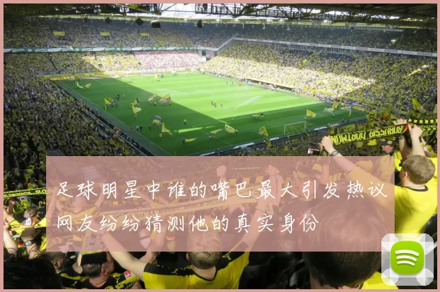 足球明星中谁的嘴巴最大引发热议网友纷纷猜测他的真实身份