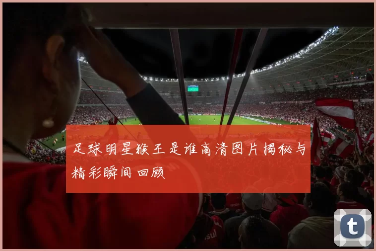 足球明星猴王是谁高清图片揭秘与精彩瞬间回顾