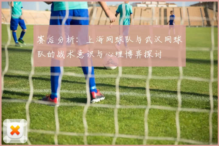 赛后分析：上海网球队与武汉网球队的战术意识与心理博弈探讨