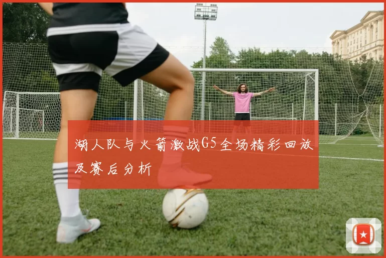 湖人队与火箭激战G5全场精彩回放及赛后分析