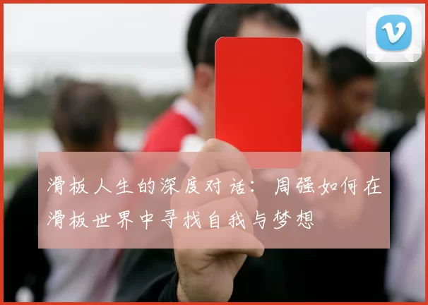 滑板人生的深度对话：周强如何在滑板世界中寻找自我与梦想