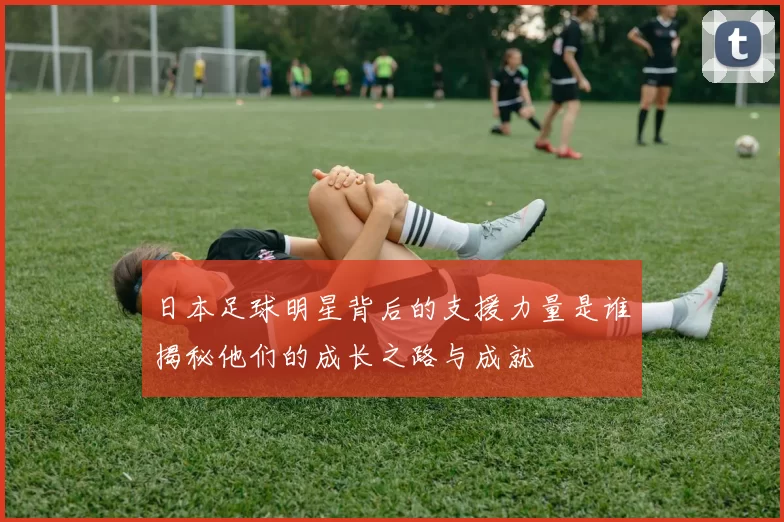 日本足球明星背后的支援力量是谁揭秘他们的成长之路与成就