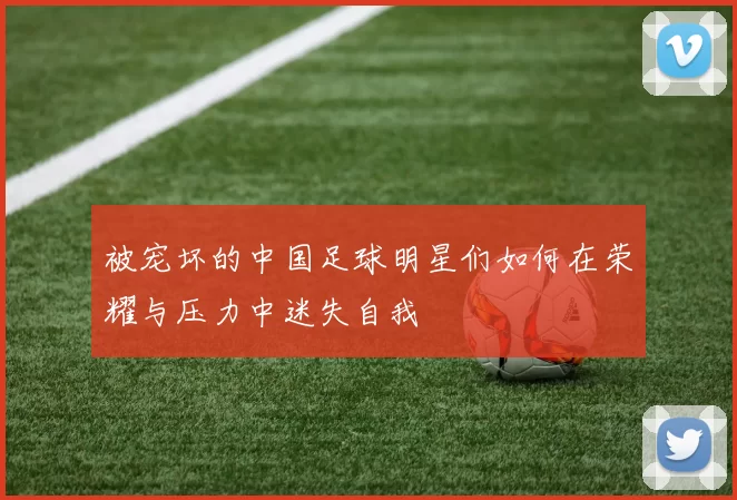 被宠坏的中国足球明星们如何在荣耀与压力中迷失自我