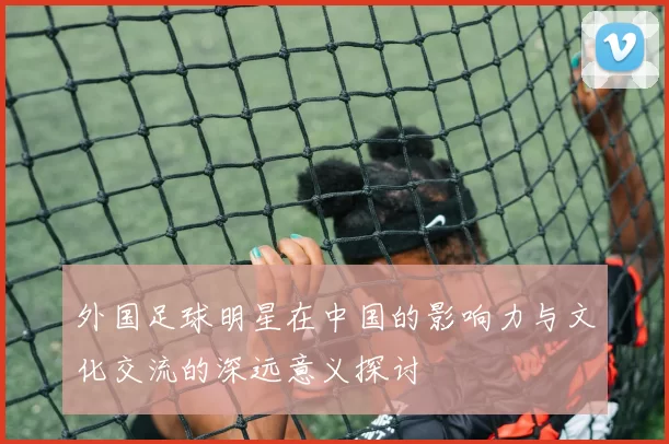外国足球明星在中国的影响力与文化交流的深远意义探讨