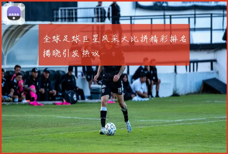 全球足球巨星风采大比拼精彩排名揭晓引发热议