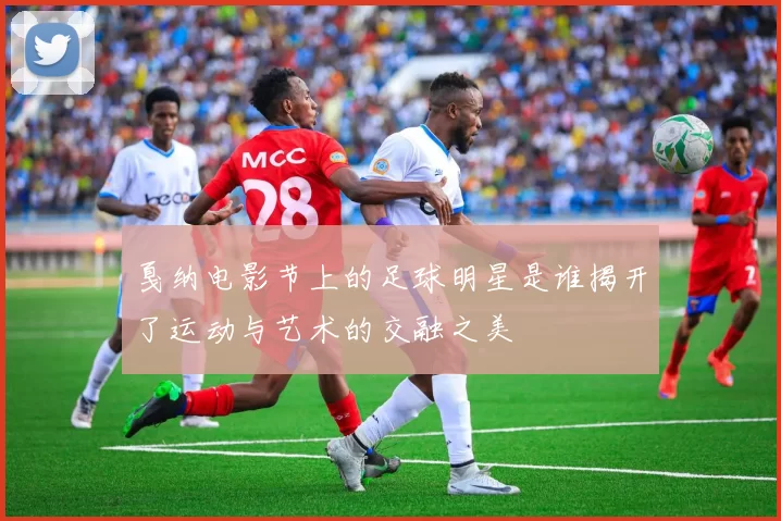 戛纳电影节上的足球明星是谁揭开了运动与艺术的交融之美