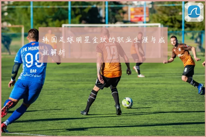 韩国足球明星金玟的职业生涯与成就解析