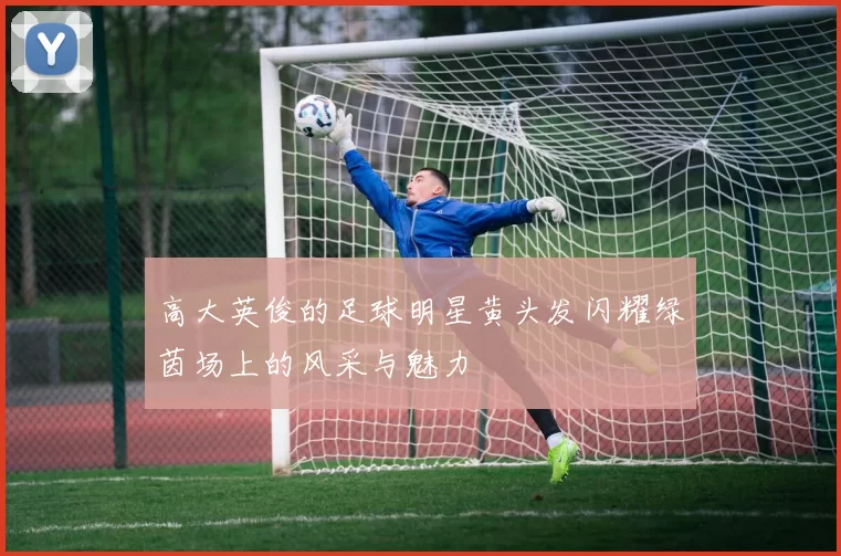 高大英俊的足球明星黄头发闪耀绿茵场上的风采与魅力