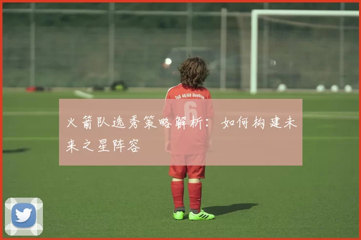 火箭队选秀策略解析：如何构建未来之星阵容