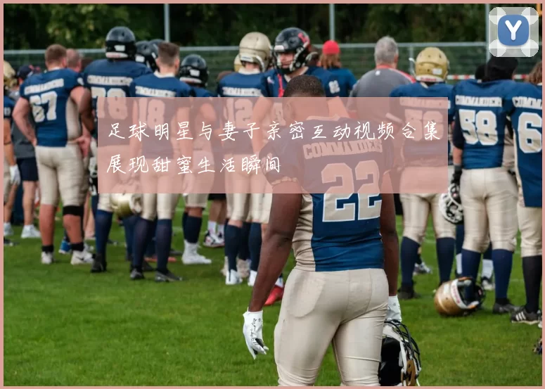 足球明星与妻子亲密互动视频合集展现甜蜜生活瞬间