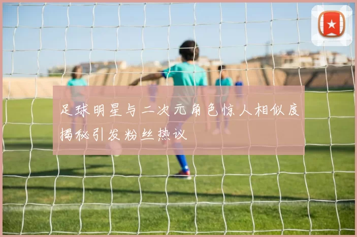 足球明星与二次元角色惊人相似度揭秘引发粉丝热议