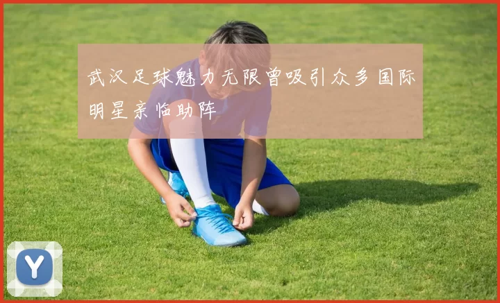 武汉足球魅力无限曾吸引众多国际明星亲临助阵