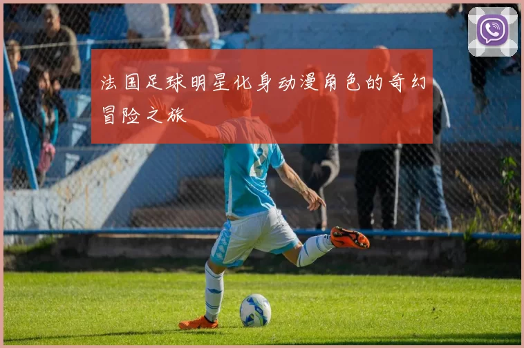 法国足球明星化身动漫角色的奇幻冒险之旅