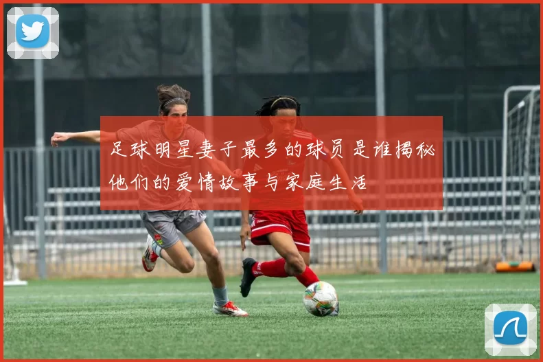 足球明星妻子最多的球员是谁揭秘他们的爱情故事与家庭生活