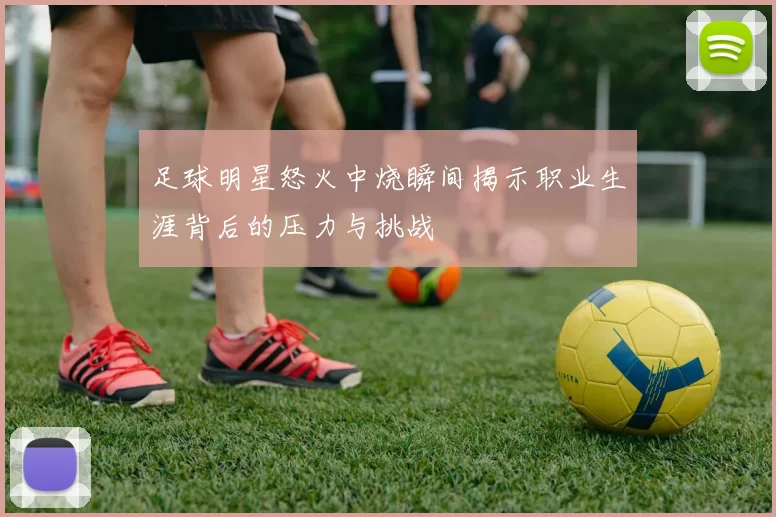 足球明星怒火中烧瞬间揭示职业生涯背后的压力与挑战