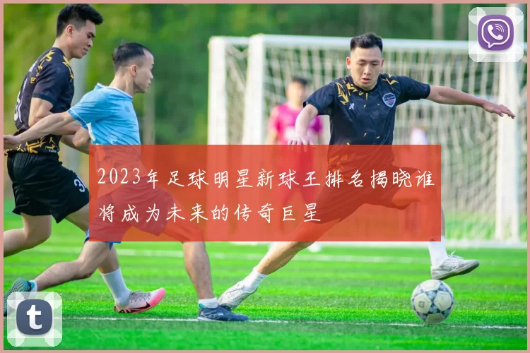 2023年足球明星新球王排名揭晓谁将成为未来的传奇巨星